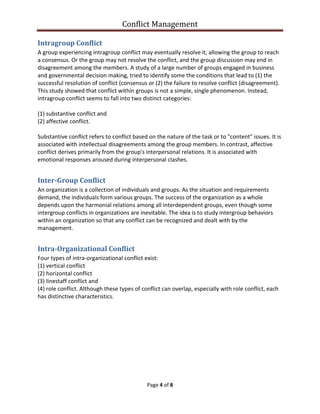 Conflict Management
Page 4 of 8
Intragroup Conflict
A group experiencing intragroup conflict may eventually resolve it, allowing the group to reach
a consensus. Or the group may not resolve the conflict, and the group discussion may end in
disagreement among the members. A study of a large number of groups engaged in business
and governmental decision making, tried to identify some the conditions that lead to (1) the
successful resolution of conflict (consensus or (2) the failure to resolve conflict (disagreement).
This study showed that conflict within groups is not a simple, single phenomenon. Instead,
intragroup conflict seems to fall into two distinct categories:
(1) substantive conflict and
(2) affective conflict.
Substantive conflict refers to conflict based on the nature of the task or to "content" issues. It is
associated with intellectual disagreements among the group members. In contrast, affective
conflict derives primarily from the group's interpersonal relations. It is associated with
emotional responses aroused during interpersonal clashes.
Inter-Group Conflict
An organization is a collection of individuals and groups. As the situation and requirements
demand, the individuals form various groups. The success of the organization as a whole
depends upon the harmonial relations among all interdependent groups, even though some
intergroup conflicts in organizations are inevitable. The idea is to study intergroup behaviors
within an organization so that any conflict can be recognized and dealt with by the
management.
Intra-Organizational Conflict
Four types of intra-organizational conflict exist:
(1) vertical conflict
(2) horizontal conflict
(3) linestaff conflict and
(4) role conflict. Although these types of conflict can overlap, especially with role conflict, each
has distinctive characteristics.
 