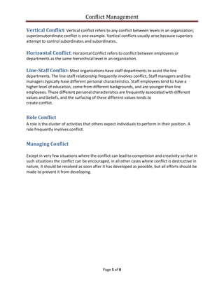 Conflict Management
Page 5 of 8
Vertical Conflict: Vertical conflict refers to any conflict between levels in an organization;
superiorsubordinate conflict is one example. Vertical conflicts usually arise because superiors
attempt to control subordinates and subordinates.
Horizontal Conflict: Horizontal Conflict refers to conflict between employees or
departments as the same hierarchical level in an organization.
Line-Staff Conflict: Most organizations have staff departments to assist the line
departments. The line-staff relationship frequently involves conflict. Staff managers and line
managers typically have different personal characteristics. Staff employees tend to have a
higher level of education, come from different backgrounds, and are younger than line
employees. These different personal characteristics are frequently associated with different
values and beliefs, and the surfacing of these different values tends to
create conflict.
Role Conflict
A role is the cluster of activities that others expect individuals to perform in their position. A
role frequently involves conflict.
Managing Conflict
Except in very few situations where the conflict can lead to competition and creativity so that in
such situations the conflict can be encouraged, in all other cases where conflict is destructive in
nature, it should be resolved as soon after it has developed as possible, but all efforts should be
made to prevent it from developing.
 