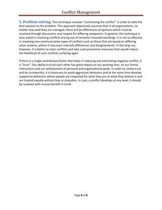 Conflict Management
Page 8 of 8
5. Problem solving: This technique involves “confronting the conflict” in order to seek the
best solution to the problem. This approach objectively assumes that in all organizations, no
matter how well they are managed, there will be differences of opinions which must be
resolved through discussions and respect for differing viewpoints. In general, this technique is
very useful in resolving conflicts arising out of semantic misunderstandings. It is not so effective
in resolving non-communicative types of conflicts such as those that are based on differing
value systems, where it may even intensify differences and disagreements. In the long run,
however, it is better to solve conflicts and take such preventive measures that would reduce
the likelihood of such conflicts surfacing again.
If there is a single contributory factor that helps in reducing and eliminating negative conflict, it
is "trust". Our ability to trust each other has great impact on our working lives, on our family
interactions and our achievement of personal and organizational goals. In order to create trust
and be trustworthy, it is necessary to avoid aggressive behaviors and at the same time develop
supportive behaviors where people are respected for what they are or what they believe in and
are treated equally without bias or prejudice. In case, a conflict develops at any level, it should
be resolved with mutual benefit in mind.
 