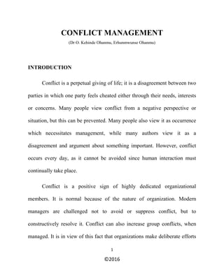 1
©2016
CONFLICT MANAGEMENT
(Dr O. Kehinde Ohanmu, Erhunmwunse Ohanmu)
INTRODUCTION
Conflict is a perpetual giving of life; it is a disagreement between two
parties in which one party feels cheated either through their needs, interests
or concerns. Many people view conflict from a negative perspective or
situation, but this can be prevented. Many people also view it as occurrence
which necessitates management, while many authors view it as a
disagreement and argument about something important. However, conflict
occurs every day, as it cannot be avoided since human interaction must
continually take place.
Conflict is a positive sign of highly dedicated organizational
members. It is normal because of the nature of organization. Modern
managers are challenged not to avoid or suppress conflict, but to
constructively resolve it. Conflict can also increase group conflicts, when
managed. It is in view of this fact that organizations make deliberate efforts
 
