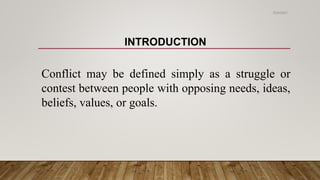 INTRODUCTION
Conflict may be defined simply as a struggle or
contest between people with opposing needs, ideas,
beliefs, values, or goals.
2/24/2021
 