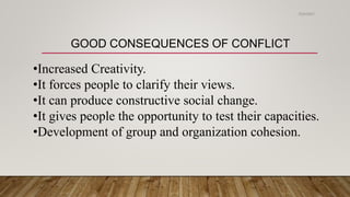 GOOD CONSEQUENCES OF CONFLICT
•Increased Creativity.
•It forces people to clarify their views.
•It can produce constructive social change.
•It gives people the opportunity to test their capacities.
•Development of group and organization cohesion.
2/24/2021
 