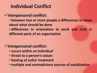 Individual Conflict
Interpersonal conflict:
• between two or more people a differences in views
about what should be done
• differences in orientation to work and time in
different parts of an organization
Intrapersonal conflict:
• occurs within an individual
• threat to a person’s values
• feeding of unfair treatment
• multiple and contradictory sources of socialization
 