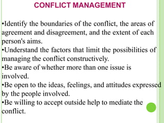 CONFLICT MANAGEMENT
•Identify the boundaries of the conflict, the areas of
agreement and disagreement, and the extent of each
person's aims.
•Understand the factors that limit the possibilities of
managing the conflict constructively.
•Be aware of whether more than one issue is
involved.
•Be open to the ideas, feelings, and attitudes expressed
by the people involved.
•Be willing to accept outside help to mediate the
conflict.
 
