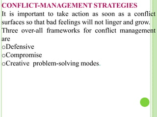 CONFLICT-MANAGEMENT STRATEGIES
It is important to take action as soon as a conflict
surfaces so that bad feelings will not linger and grow.
Three over-all frameworks for conflict management
are
oDefensive
oCompromise
oCreative problem-solving modes.
 