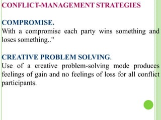 CONFLICT-MANAGEMENT STRATEGIES
COMPROMISE.
With a compromise each party wins something and
loses something.."
CREATIVE PROBLEM SOLVING.
Use of a creative problem-solving mode produces
feelings of gain and no feelings of loss for all conflict
participants.
 