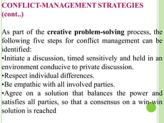 CONFLICT-MANAGEMENT STRATEGIES
(cont..)
As part of the creative problem-solving process, the
following five steps for conflict management can be
identified:
•Initiate a discussion, timed sensitively and held in an
environment conducive to private discussion.
•Respect individual differences.
•Be empathic with all involved parties.
•Agree on a solution that balances the power and
satisfies all parties, so that a consensus on a win-win
solution is reached
 