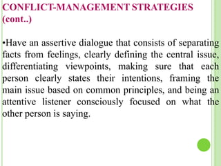 CONFLICT-MANAGEMENT STRATEGIES
(cont..)
•Have an assertive dialogue that consists of separating
facts from feelings, clearly defining the central issue,
differentiating viewpoints, making sure that each
person clearly states their intentions, framing the
main issue based on common principles, and being an
attentive listener consciously focused on what the
other person is saying.
 