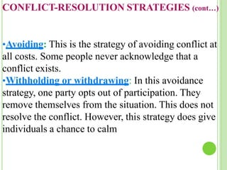 CONFLICT-RESOLUTION STRATEGIES (cont…)
•Avoiding: This is the strategy of avoiding conflict at
all costs. Some people never acknowledge that a
conflict exists.
•Withholding or withdrawing: In this avoidance
strategy, one party opts out of participation. They
remove themselves from the situation. This does not
resolve the conflict. However, this strategy does give
individuals a chance to calm
 