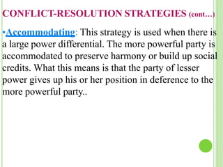 CONFLICT-RESOLUTION STRATEGIES (cont…)
•Accommodating: This strategy is used when there is
a large power differential. The more powerful party is
accommodated to preserve harmony or build up social
credits. What this means is that the party of lesser
power gives up his or her position in deference to the
more powerful party..
 