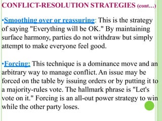 CONFLICT-RESOLUTION STRATEGIES (cont…)
•Smoothing over or reassuring: This is the strategy
of saying "Everything will be OK." By maintaining
surface harmony, parties do not withdraw but simply
attempt to make everyone feel good.
•Forcing: This technique is a dominance move and an
arbitrary way to manage conflict.An issue may be
forced on the table by issuing orders or by putting it to
a majority-rules vote. The hallmark phrase is "Let's
vote on it." Forcing is an all-out power strategy to win
while the other party loses.
 