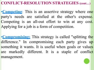 CONFLICT-RESOLUTION STRATEGIES (cont…)
•Competing: This is an assertive strategy where one
party's needs are satisfied at the other's expense.
Competing is an all-out effort to win at any cost.
Applying for a job is a form of competition.
•Compromising: This strategy is called "splitting the
difference." In compromising each party gives up
something it wants. It is useful when goals or values
are markedly different. It is a staple of conflict
management.
 