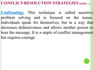 CONFLICT-RESOLUTION STRATEGIES (cont…)
Confronting: This technique is called assertive
problem solving and is focused on the issues.
Individuals speak for themselves, but in a way that
decreases defensiveness and allows another person to
hear the message. It is a staple of conflict management
but requires courage
 