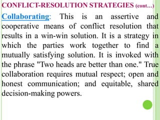 Collaborating: This is an assertive and
cooperative means of conflict resolution that
results in a win-win solution. It is a strategy in
which the parties work together to find a
mutually satisfying solution. It is invoked with
the phrase "Two heads are better than one." True
collaboration requires mutual respect; open and
honest communication; and equitable, shared
decision-making powers.
CONFLICT-RESOLUTION STRATEGIES (cont…)
 