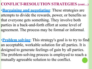 CONFLICT-RESOLUTION STRATEGIES (cont…)
•Bargaining and negotiating: These strategies are
attempts to divide the rewards, power, or benefits so
that everyone gets something. They involve both
parties in a back-and-forth effort at some level of
agreement. The process may be formal or informal.
•Problem solving: This strategy's goal is to try to find
an acceptable, workable solution for all parties. It is
designed to generate feelings of gain by all parties.
The problem-solving process is employed to reach a
mutually agreeable solution to the conflict.
 