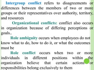 Intergroup conflict refers to disagreements or
differences between the members of two or more
groups or their representatives over authority, territory,
and resources
Organizational conflicts: conflict also occurs
in organization because of differing perceptions or
goals..
Role ambiguity occurs when employees do not
know what to do, how to do it, or what the outcomes
must be
Role conflict occurs when two or more
individuals in different
organization believe that
positions
certain
within the
actions or
responsibilities belong exclusively to them
 