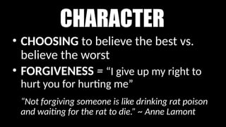 CHARACTER
• CHOOSING to believe the best vs.
believe the worst
• FORGIVENESS = “I give up my right to
hurt you for hurting me”
“Not forgiving someone is like drinking rat poison
and waiting for the rat to die.” ~ Anne Lamont
 