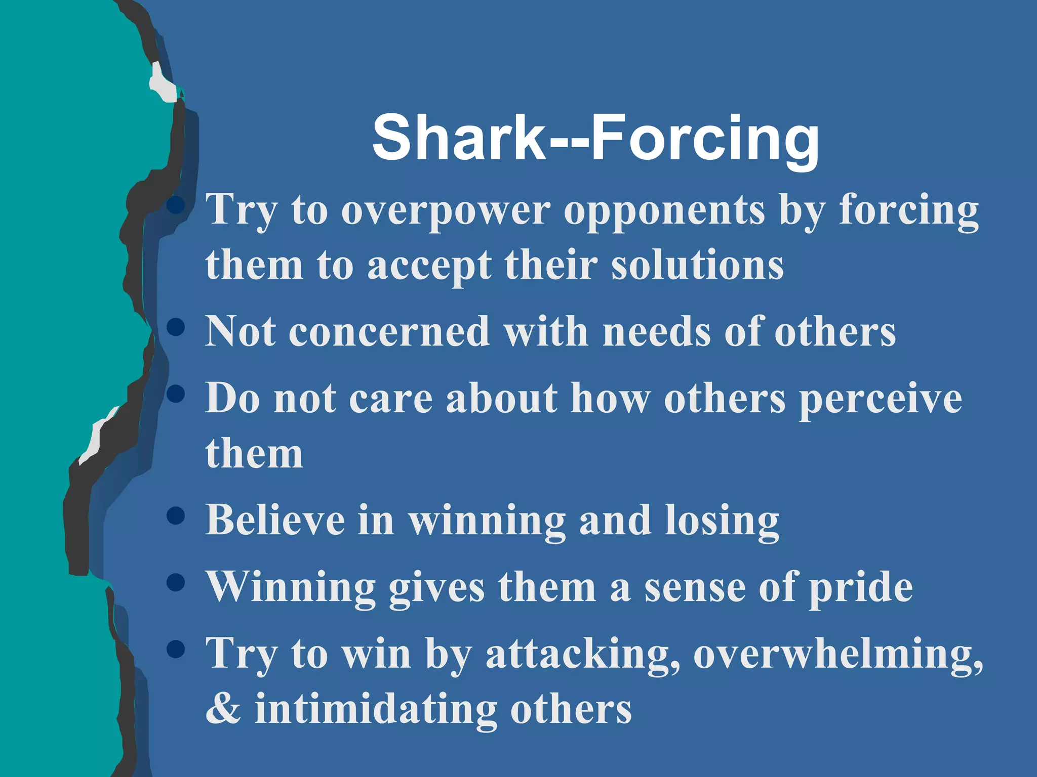 Shark--Forcing Try to overpower opponents by forcing them to accept their solutions Not concerned with needs of others Do not care about how others perceive them Believe in winning and losing Winning gives them a sense of pride Try to win by attacking, overwhelming, & intimidating others 
