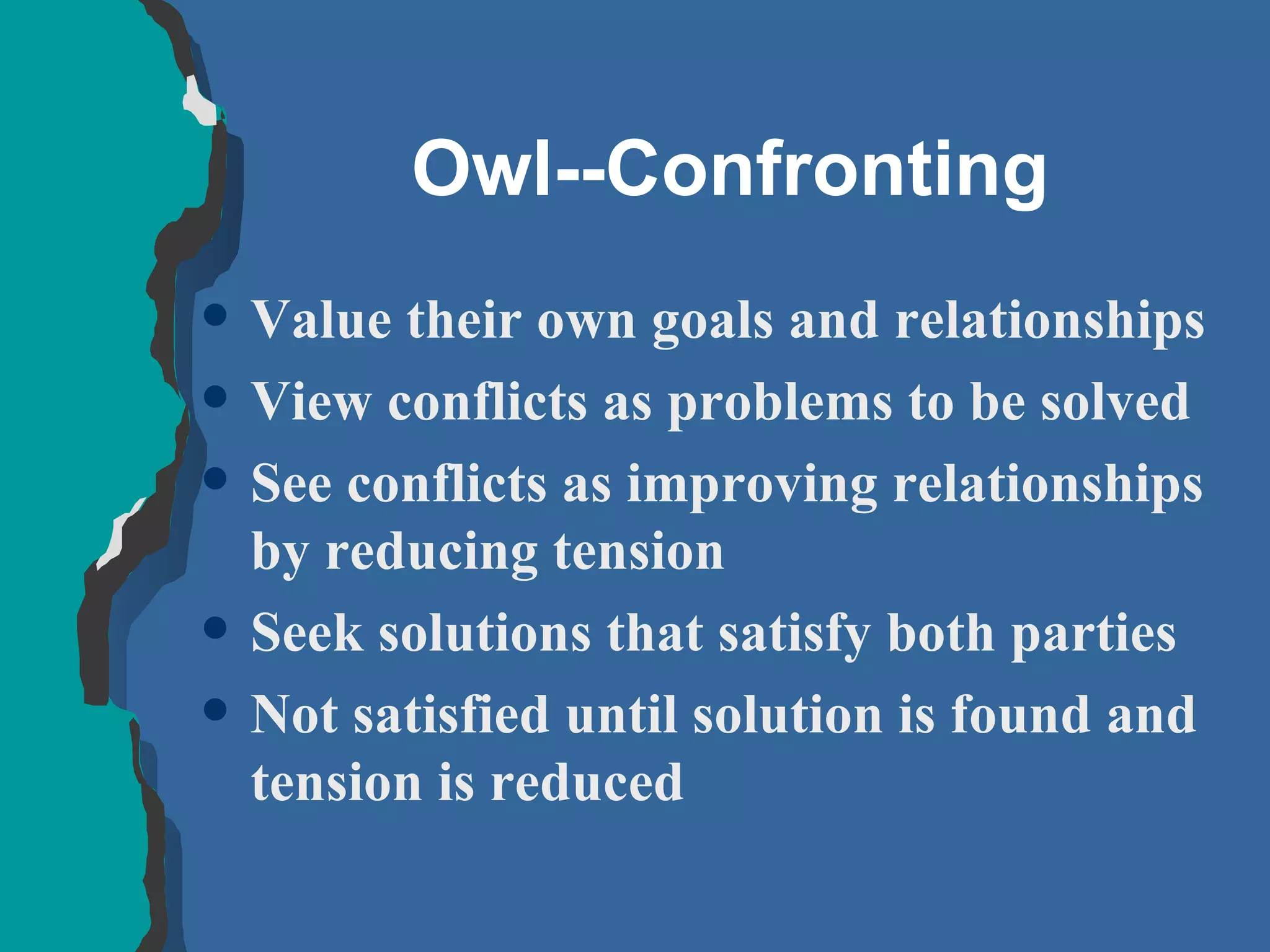 Owl--Confronting Value their own goals and relationships View conflicts as problems to be solved See conflicts as improving relationships by reducing tension Seek solutions that satisfy both parties Not satisfied until solution is found and tension is reduced 