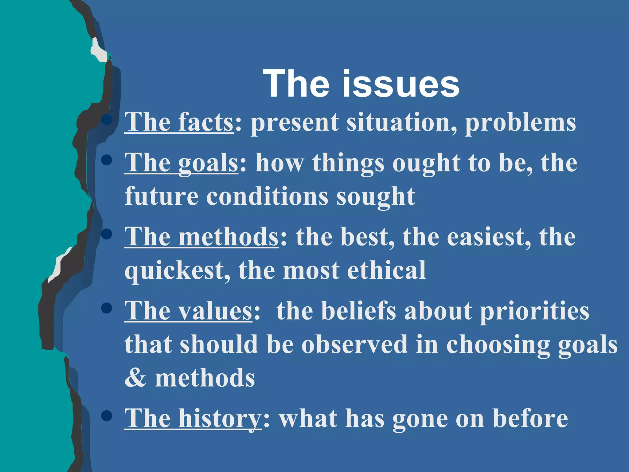 The issues The facts : present situation, problems The goals : how things ought to be, the future conditions sought The methods : the best, the easiest, the quickest, the most ethical The values :  the beliefs about priorities that should be observed in choosing goals & methods The history : what has gone on before  