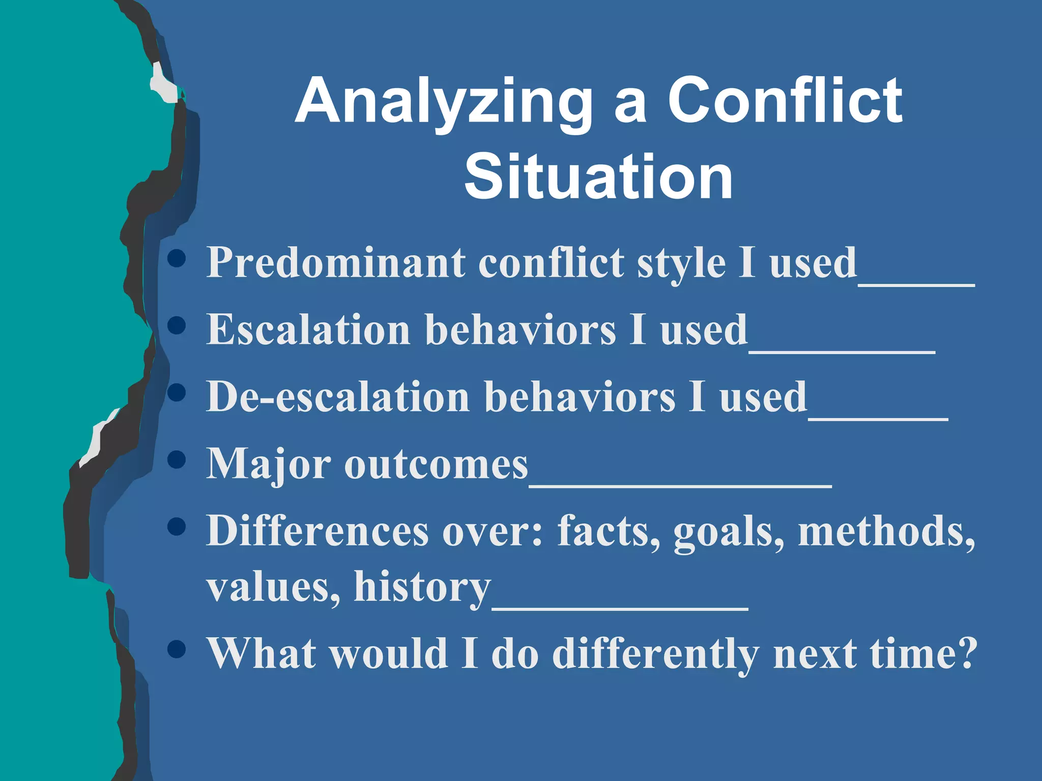 Analyzing a Conflict Situation Predominant conflict style I used_____ Escalation behaviors I used________ De-escalation behaviors I used______ Major outcomes_____________ Differences over: facts, goals, methods, values, history___________ What would I do differently next time? 