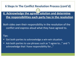 6 Steps In The Conflict Resolution Process (cont’d)
26

6. Acknowledge the agreed solution and determine
the responsibilities each party has in the resolution
Both sides own their responsibility in the resolution of the
conflict and express aloud what they have agreed to.
Tips:
• Get both parties to acknowledge a win-win situation.
• Ask both parties to use phrases such as “I agree to…” and “I
acknowledge that I have responsibility for…”

 