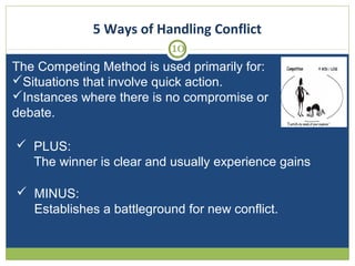 5 Ways of Handling Conflict
10
The Competing Method is used primarily for:
Situations that involve quick action.
Instances where there is no compromise or
debate.
 PLUS:
The winner is clear and usually experience gains
 MINUS:
Establishes a battleground for new conflict.

 