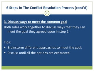 6 Steps In The Conflict Resolution Process (cont’d)
23

3. Discuss ways to meet the common goal
Both sides work together to discuss ways that they can
meet the goal they agreed upon in step 2.
Tips:
• Brainstorm different approaches to meet the goal.
• Discuss until all the options are exhausted.

 