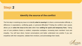 Identify the source of the conflict
Step: 2
The first step in resolving any issue is to identify what is causing it. Is there a communication difficulty, a
difference in expectations, conflicting goals, or personal difficulties? Finding the conflict's main causes
allows you to solve the issue at its core rather than settling for quick and temporary fixes. Taking
care of core problems fosters a resilient, cooperative workplace, increasing team members' trust and
empathy. You will have direct, honest conversations and better understand one another if you can
empathise with their viewpoints, validate their emotions, and acknowledge their needs.
 