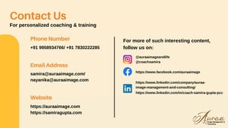 Contact Us
For personalized coaching & training
Phone Number
+91 9958934766/ +91 7830222285
Email Address
samira@auraaimage.com/
nayanika@auraaimage.com
Website
https://auraaimage.com
https://samiragupta.com
For more of such interesting content,
follow us on:
@auraaimageandlife
@coachsamira
https://www.facebook.com/auraaimage
https://www.linkedin.com/company/auraa-
image-management-and-consulting/
https://www.linkedin.com/in/coach-samira-gupta-pcc
 