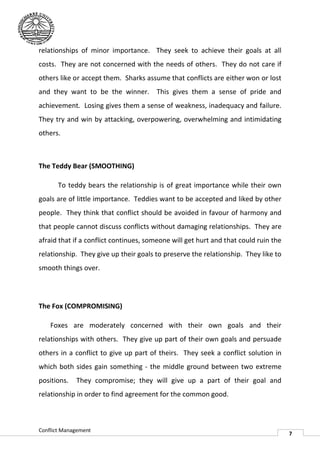 relationships of minor importance. They seek to achieve their goals at all
costs. They are not concerned with the needs of others. They do not care if
                                       needs
others like or accept them. Sharks assume that conflicts are either won or lost
and they want to be the winner. This gives them a sense of pride and
achievement. Losing gives them a sense of weakness, inadequacy and failure.
They try and win by attacking, overpowering, overwhelming and intimidating
others.



The Teddy Bear (SMOOTHING)

       To teddy bears the relationship is of great importance while their own
goals are of little importance. Teddies want to be accepted and liked by other
people. They think that conflict should be avoided in favour of harmony and
that people cannot discuss conflicts without damaging relationships. They are
afraid that if a conflict continues, someone will get hurt and that could ruin the
relationship. They give up their goals to preserve the relationship. They like to
 elationship.
smooth things over.




The Fox (COMPROMISING)

    Foxes are moderately concerned with their own goals and their
relationships with others. They give up part of their own goals an persuade
                                                                and
others in a conflict to give up part of theirs. They seek a conflict solution in
which both sides gain something - the middle ground between two extreme
positions.   They compromise; they will give up a part of their goal and
relationship in order to find agreement for the common good.
                   er



Conflict Management
                                                                                     7
 
