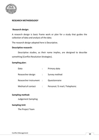 RESEARCH METHODOLOGY


Research design:

A research design is basic frame work or plan for a study that guides the
collection of data and analysis of the data.

The research design adopted here is Descriptive.

Descriptive research:

       Descriptive studies, as their name implies, are designed to describe
something (Conflict Resolution Strategies)
                               Strategies).

Sampling plan:

       Data                    :      Primary data

       Researcher design       :      Survey method

       Researcher instrument :        Questionnaire

       Method of contact       :      Personal / E-mail / Telephonic
                                                   mail


Sampling method:
       Judgement Sampling

Sampling Unit
       The Project Team




Conflict Management
                                                                              10
 