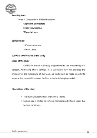 Sampling Area
       Three IT Companies in different location
                                       location.
              Cognizant, Coimbatore
              Syntel Inc., Chennai
              Wipro, Mysore


Sample Size
              15 Team members
              3 Team Leads

SCOPE & LIMITATIONS of the study

Scope of the study

              Conflict in a team is directly proportional to the productivity of a
concern. Addressing those conflicts in a structured way will enhance the
efficiency of the functioning of the team. So study must be made in order to
increase the competitiveness of the firm in the fast changing market.
                                                     changing



Limitations of the Study
                he


           The study was carried out with only 3 Teams
           Sample size is limited to 15 Team members and 3 Team Leads due
              mple                    15
              to time constrains.




Conflict Management
                                                                                     11
 