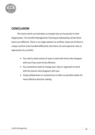 CONCLUSION
       The teams which we had taken as Sample Size are Successful in their
Organization. The Conflict Management Techniques followed by all the three
teams are different. There is no single solution to conflicts. Each one of them is
unique and has to be handled d
                             differently. But there are some general rules or
approaches to a conflict.


           You need a wide variety of ways to deal with those who disagree
              with you if you want to be effective.
           You sometimes need to change your style or approach to work
              with the person who disagrees with you.
           Using collaboration or compromise as often as possible makes for
              more effective decision making.




Conflict Management
                                                                                     17
 
