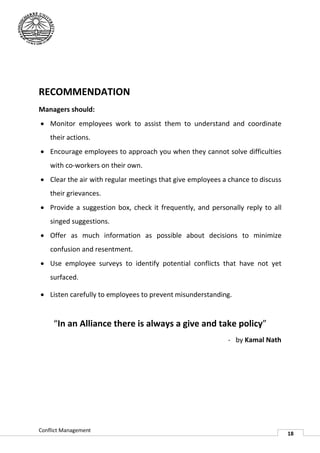 RECOMMENDATION
Managers should:
 Monitor employees work to assist them to understand and coordinate
    their actions.
 Encourage employees to approach you when they cannot solve difficulties
    with co-workers on their own.
            workers
 Clear the air with regular meetings that give employees a chance to discuss
    their grievances.
 Provide a suggestion box, check it frequently, and personally reply to all
    singed suggestions.
 Offer as much information as possible about decisions to minimize
    confusion and resentment.
 Use employee surveys to identify potential conflicts that have n yet
                                                                 not
    surfaced.

 Listen carefully to employees to prevent misunderstanding.
                      employees


     “In an Alliance there is always a give and take policy
      In                                             policy”
                                                           - by Kamal Nath




Conflict Management
                                                                                18
 