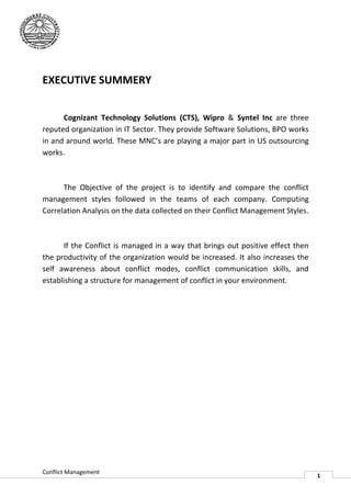 EXECUTIVE SUMMERY


      Cognizant Technology Solutions (CTS) Wipro & Syntel Inc are three
                                         (CTS),
reputed organization in IT Sector. They provide Software Solutions, BPO works
in and around world. These MNC’s are playing a major part in US outsourcing
works.



      The Objective of the project is to identify and compare the conflict
management styles followed in the teams of each company. Computing
    agement
Correlation Analysis on the data collected on their Conflict Management Styles.



      If the Conflict is managed in a way that brings out positive effect then
the productivity of the organization would be increased. It also increases the
self awareness about conflict modes, conflict communication skills, and
establishing a structure for management of conflict in your environment.




Conflict Management
                                                                                  1
 