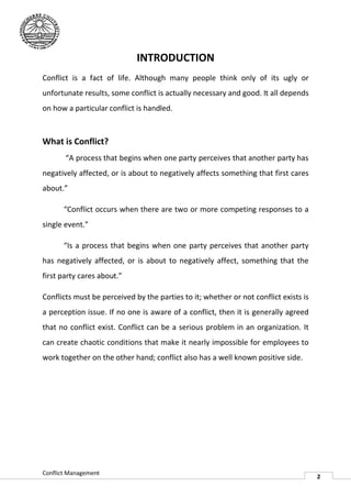 INTRODUCTION
Conflict is a fact of life. Although many people think only of its ugly or
unfortunate results, some conflict is actually necessary and good. It all depends
on how a particular conflict is handled.



What is Conflict?
       “A process that begins when one party perceives that another party has
negatively affected, or is about to negatively affects something that first cares
                ted,
about.”

       “Conflict occurs when there are two or more competing responses to a
single event.”

       “Is a process that begins when one party perceives that another party
has negatively affected, or is about to negatively affect, something that the
first party cares about.”

Conflicts must be perceived by the parties to it; whether or not conflict exists is
a perception issue. If no one is aware of a conflict, then it is generally agreed
that no conflict exist. Conflict can be a serious problem in an organization. It
              ct
can create chaotic conditions that make it nearly impossible for employees to
work together on the other hand; conflict also has a well known positive side.




Conflict Management
                                                                                      2
 