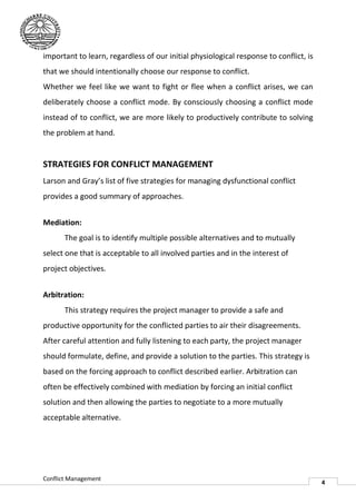 important to learn, regardless of our initial physiological response to conflict, is
that we should intentionally choose our response to conflict.
                  entionally
Whether we feel like we want to fight or flee when a conflict arises, we can
deliberately choose a conflict mode. By consciously choosing a conflict mode
instead of to conflict, we are more likely to productively contribute to solving
the problem at hand.


STRATEGIES FOR CONFLICT MANAGEMENT
Larson and Gray’s list of five strategies for managing dysfunctional conflict
provides a good summary of approaches.


Mediation:
       The goal is to identify multiple possible alternatives and to mutually
select one that is acceptable to all involved parties and in the interest of
project objectives.


Arbitration:
       This strategy requires the project manager to provide a safe and
productive opportunity for the conflicted parties to air their disagreements.
After careful attention and fully listening to each party, the project manager
should formulate, define, and provide a solution to the parties. This strategy is
based on the forcing approach to conflict described earlier. Arbitr
                                                             Arbitration can
often be effectively combined with mediation by forcing an initial conflict
solution and then allowing the parties to negotiate to a more mutually
acceptable alternative.




Conflict Management
                                                                                       4
 