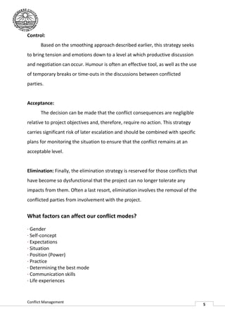 Control:
       Based on the smoothing approach described earlier, this strategy seeks
to bring tension and emotions down to a level at which productive discussion
and negotiation can occur. Humour is often an effective tool, as well as the use
of temporary breaks or time outs in the discussions between conflicted
                       time-outs
parties.


Acceptance:
       The decision can be made that the conflict consequences are negligible
relative to project objectives and, therefore, require no action. This strategy
carries significant risk of later escalation and should be combined with specific
plans for monitoring the situation to ensure that the conflict remains at an
acceptable level.


Elimination: Finally, the elimination strategy is reserved for those conflicts that
have become so dysfunctional that the project can no longer tolerate any
impacts from them. Often a last resort, elimination involves the removal of the
conflicted parties from involvement with the project.


What factors can affect our conflict modes?

· Gender
· Self-concept
· Expectations
· Situation
· Position (Power)
· Practice
· Determining the best mode
· Communication skills
· Life experiences


Conflict Management
                                                                                      5
 