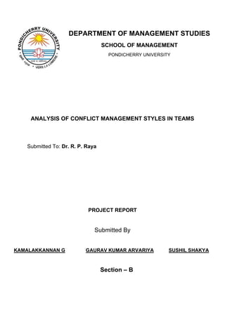 DEPARTMENT OF MANAGEMENT STUDIES
                                  SCHOOL OF MANAGEMENT
                                    PONDICHERRY UNIVERSITY




    ANALYSIS OF CONFLICT MANAGEMENT STYLES IN TEAMS



   Submitted To: Dr. R. P. Raya




                           PROJECT REPORT


                              Submitted By


KAMALAKKANNAN G           GAURAV KUMAR ARVARIYA          SUSHIL SHAKYA



                                  Section – B
 