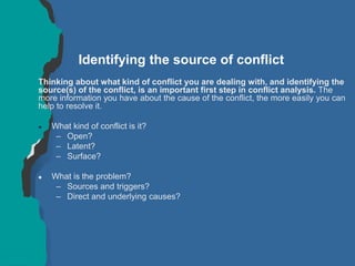 Identifying the source of conflict
Thinking about what kind of conflict you are dealing with, and identifying the
source(s) of the conflict, is an important first step in conflict analysis. The
more information you have about the cause of the conflict, the more easily you can
help to resolve it.
 What kind of conflict is it?
– Open?
– Latent?
– Surface?
 What is the problem?
– Sources and triggers?
– Direct and underlying causes?
 