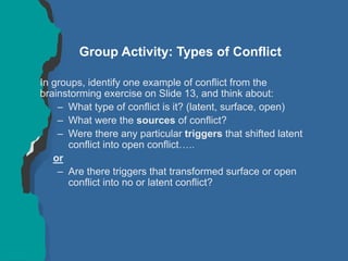 Group Activity: Types of Conflict
In groups, identify one example of conflict from the
brainstorming exercise on Slide 13, and think about:
– What type of conflict is it? (latent, surface, open)
– What were the sources of conflict?
– Were there any particular triggers that shifted latent
conflict into open conflict…..
or
– Are there triggers that transformed surface or open
conflict into no or latent conflict?
 