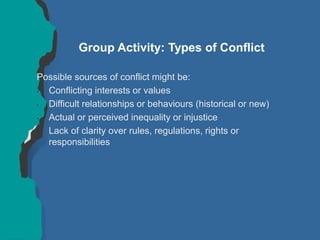 Group Activity: Types of Conflict
Possible sources of conflict might be:
• Conflicting interests or values
• Difficult relationships or behaviours (historical or new)
• Actual or perceived inequality or injustice
• Lack of clarity over rules, regulations, rights or
responsibilities
 