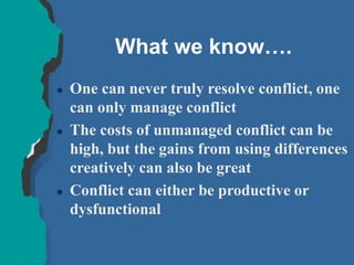 What we know….
 One can never truly resolve conflict, one
can only manage conflict
 The costs of unmanaged conflict can be
high, but the gains from using differences
creatively can also be great
 Conflict can either be productive or
dysfunctional
 