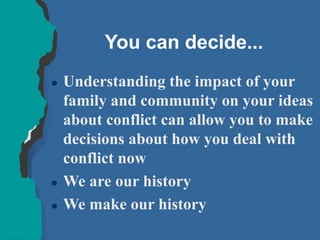 You can decide...
 Understanding the impact of your
family and community on your ideas
about conflict can allow you to make
decisions about how you deal with
conflict now
 We are our history
 We make our history
 