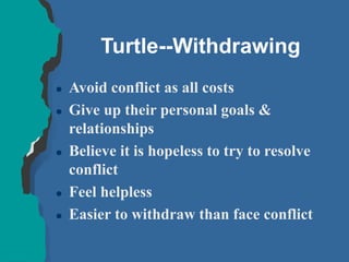 Turtle--Withdrawing
 Avoid conflict as all costs
 Give up their personal goals &
relationships
 Believe it is hopeless to try to resolve
conflict
 Feel helpless
 Easier to withdraw than face conflict
 
