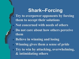 Shark--Forcing
 Try to overpower opponents by forcing
them to accept their solutions
 Not concerned with needs of others
 Do not care about how others perceive
them
 Believe in winning and losing
 Winning gives them a sense of pride
 Try to win by attacking, overwhelming,
& intimidating others
 