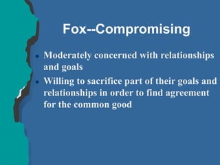 Fox--Compromising
 Moderately concerned with relationships
and goals
 Willing to sacrifice part of their goals and
relationships in order to find agreement
for the common good
 