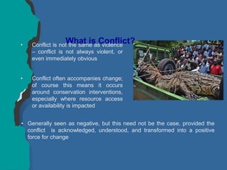 What is Conflict?
• Conflict is not the same as violence
– conflict is not always violent, or
even immediately obvious
• Conflict often accompanies change;
of course this means it occurs
around conservation interventions,
especially where resource access
or availability is impacted
• Generally seen as negative, but this need not be the case, provided the
conflict is acknowledged, understood, and transformed into a positive
force for change
 