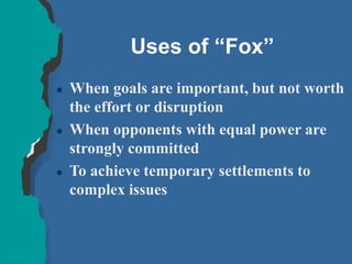 Uses of “Fox”
 When goals are important, but not worth
the effort or disruption
 When opponents with equal power are
strongly committed
 To achieve temporary settlements to
complex issues
 